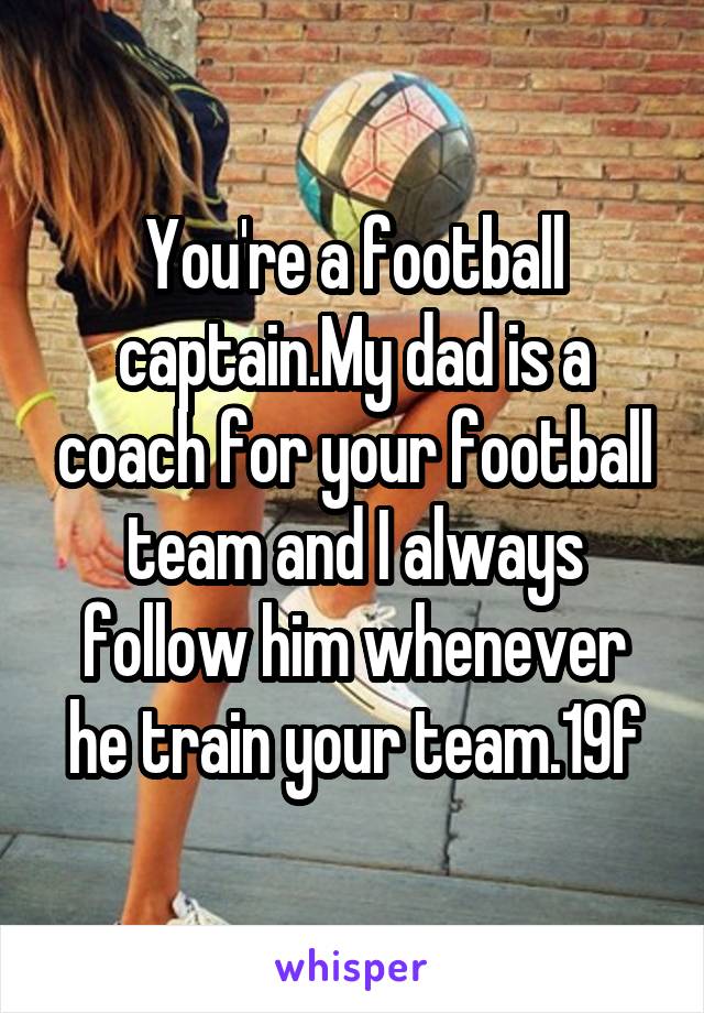 You're a football captain.My dad is a coach for your football team and I always follow him whenever he train your team.19f