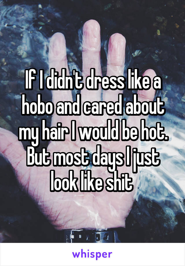 If I didn't dress like a hobo and cared about my hair I would be hot. But most days I just look like shit 