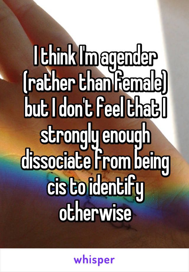 I think I'm agender (rather than female) but I don't feel that I strongly enough dissociate from being cis to identify otherwise