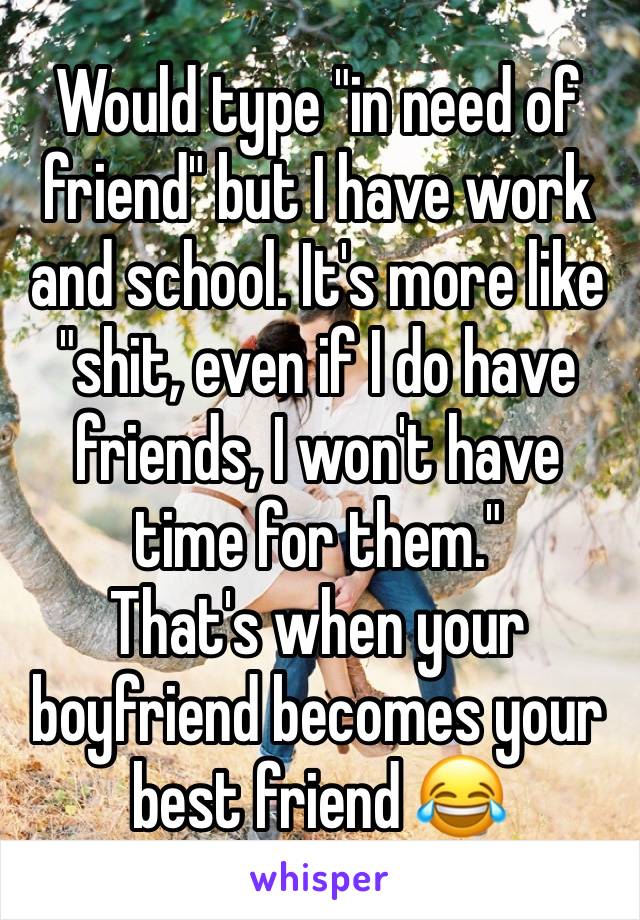 Would type "in need of friend" but I have work and school. It's more like "shit, even if I do have friends, I won't have time for them."
That's when your boyfriend becomes your best friend 😂 