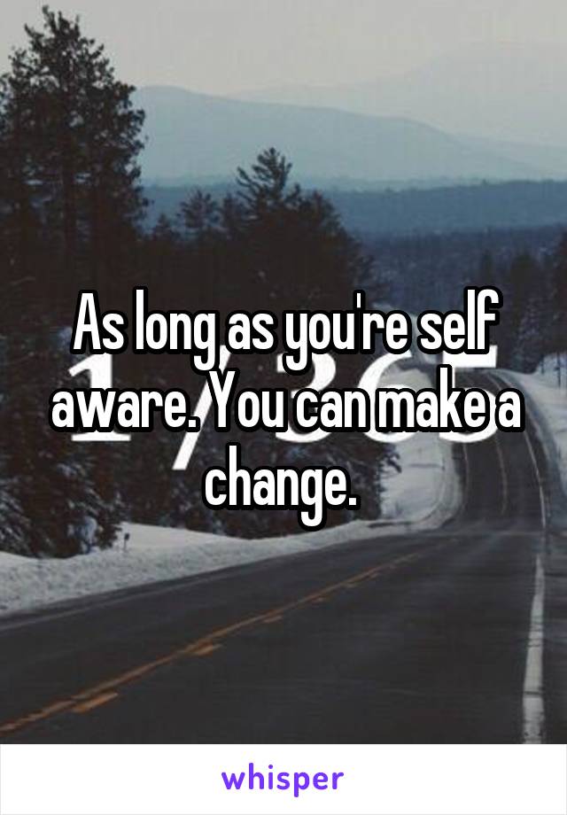 As long as you're self aware. You can make a change. 