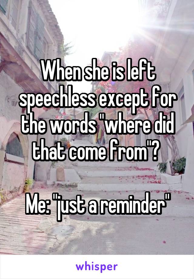 When she is left speechless except for the words "where did that come from"? 

Me: "just a reminder"