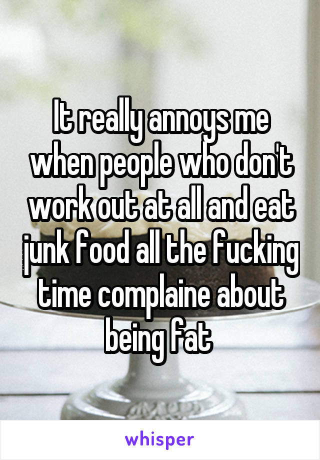 It really annoys me when people who don't work out at all and eat junk food all the fucking time complaine about being fat 