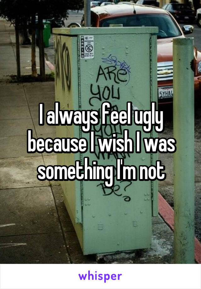I always feel ugly because I wish I was something I'm not