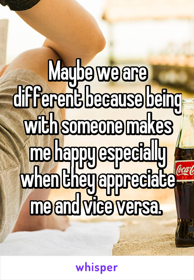 Maybe we are different because being with someone makes me happy especially when they appreciate me and vice versa. 