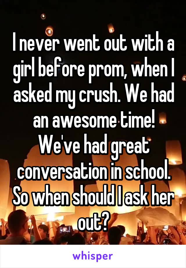 I never went out with a girl before prom, when I asked my crush. We had an awesome time! We've had great conversation in school. So when should I ask her out?