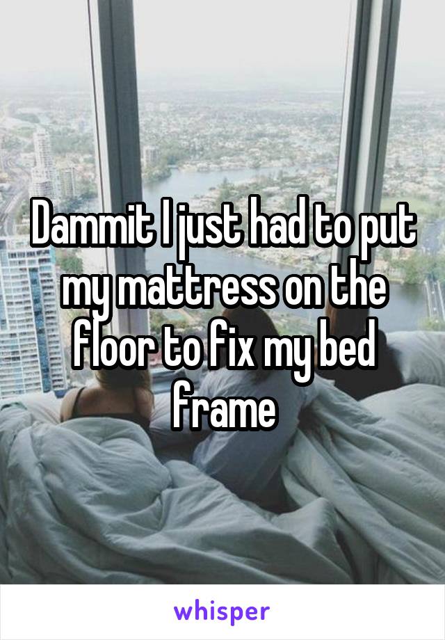 Dammit I just had to put my mattress on the floor to fix my bed frame