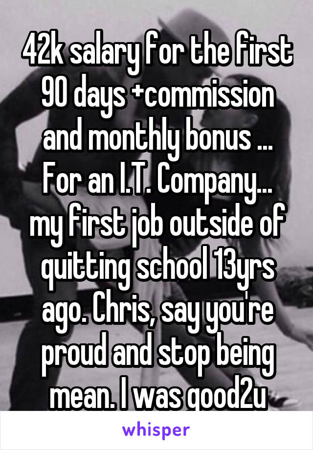 42k salary for the first 90 days +commission and monthly bonus ...
For an I.T. Company... my first job outside of quitting school 13yrs ago. Chris, say you're proud and stop being mean. I was good2u