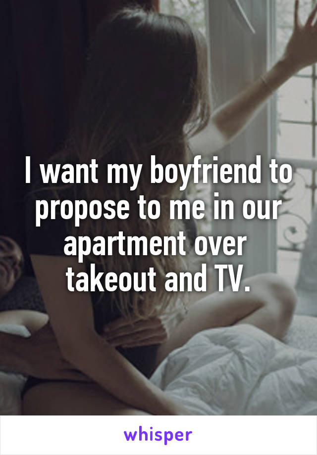 I want my boyfriend to propose to me in our apartment over  takeout and TV.