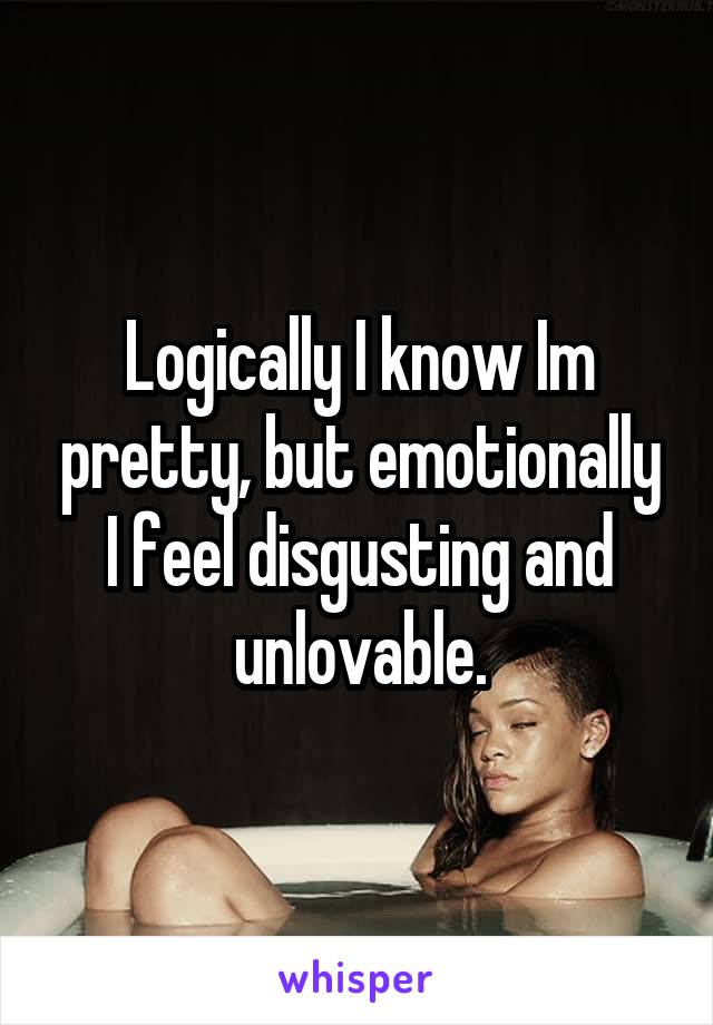Logically I know Im pretty, but emotionally I feel disgusting and unlovable.