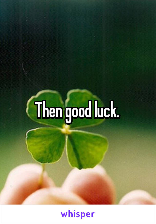 Then good luck. 