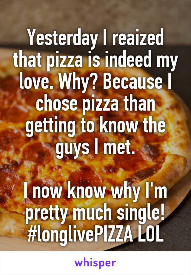 Yesterday I reaized that pizza is indeed my love. Why? Because I chose pizza than getting to know the guys I met.

I now know why I'm pretty much single! #longlivePIZZA LOL