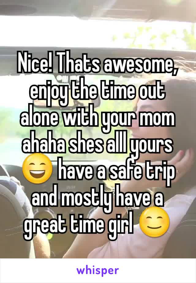 Nice! Thats awesome, enjoy the time out alone with your mom ahaha shes alll yours 😄 have a safe trip and mostly have a great time girl 😊