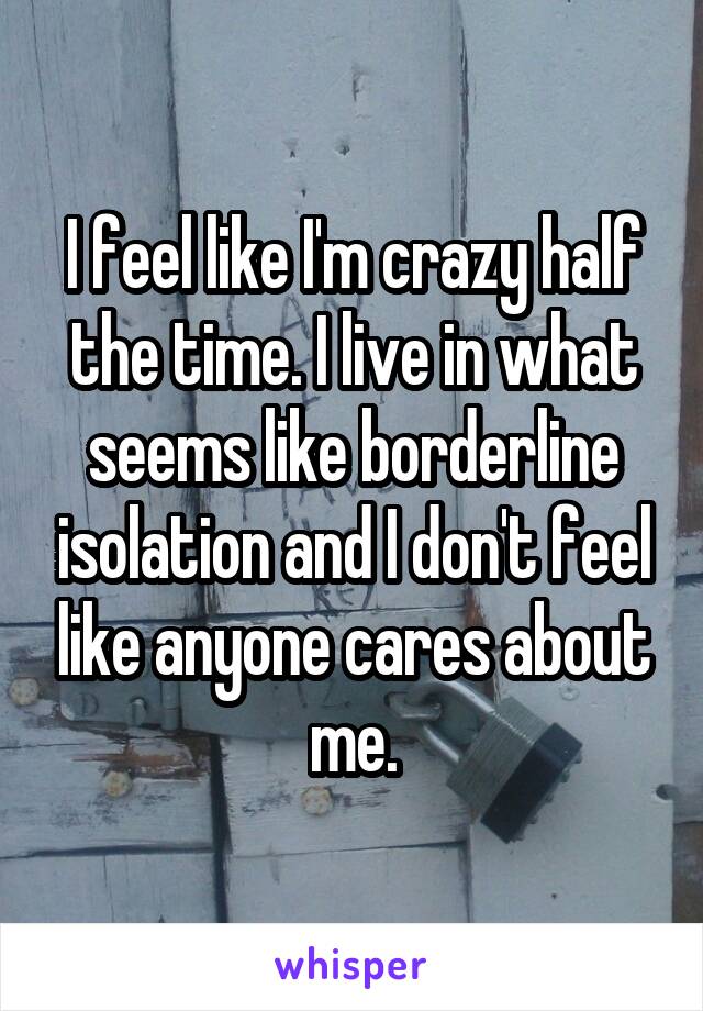 I feel like I'm crazy half the time. I live in what seems like borderline isolation and I don't feel like anyone cares about me.