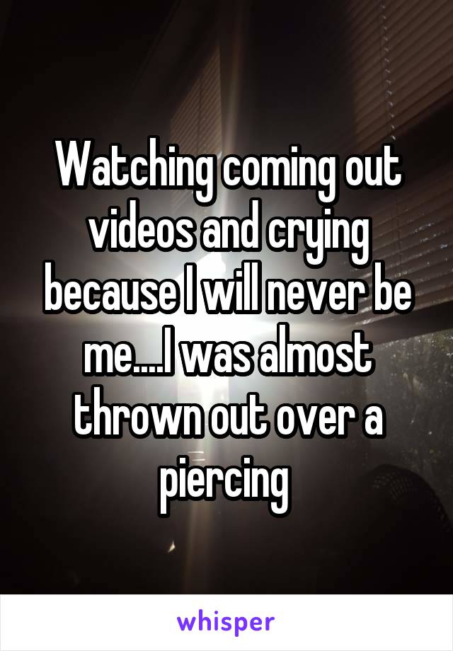 Watching coming out videos and crying because I will never be me....I was almost thrown out over a piercing 