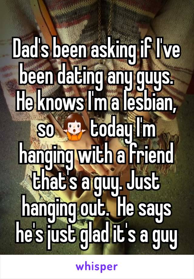 Dad's been asking if I've been dating any guys. He knows I'm a lesbian, so 🤷today I'm hanging with a friend that's a guy. Just hanging out.  He says he's just glad it's a guy