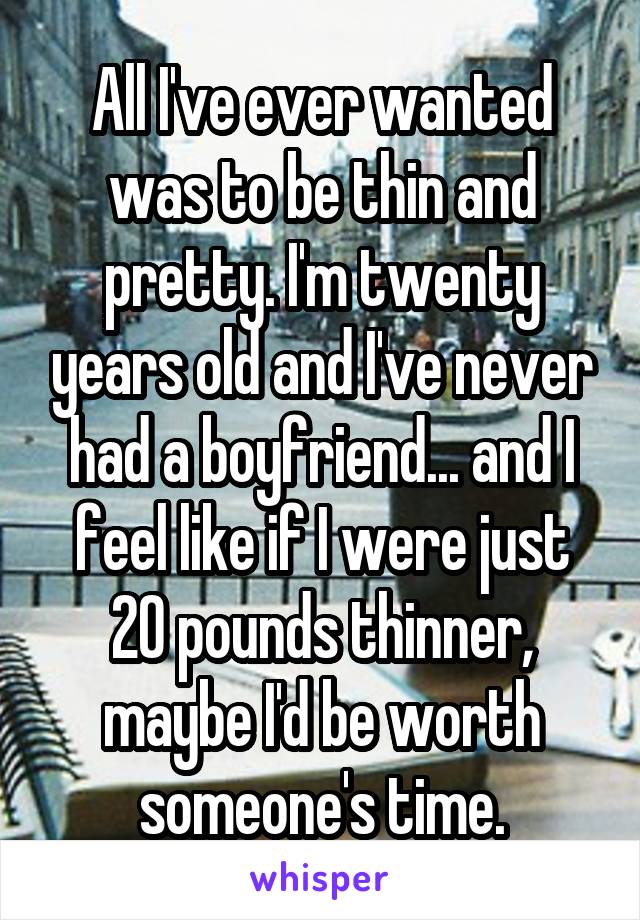 All I've ever wanted was to be thin and pretty. I'm twenty years old and I've never had a boyfriend... and I feel like if I were just 20 pounds thinner, maybe I'd be worth someone's time.