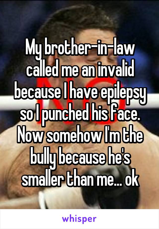 My brother-in-law called me an invalid because I have epilepsy so I punched his face. Now somehow I'm the bully because he's smaller than me... ok