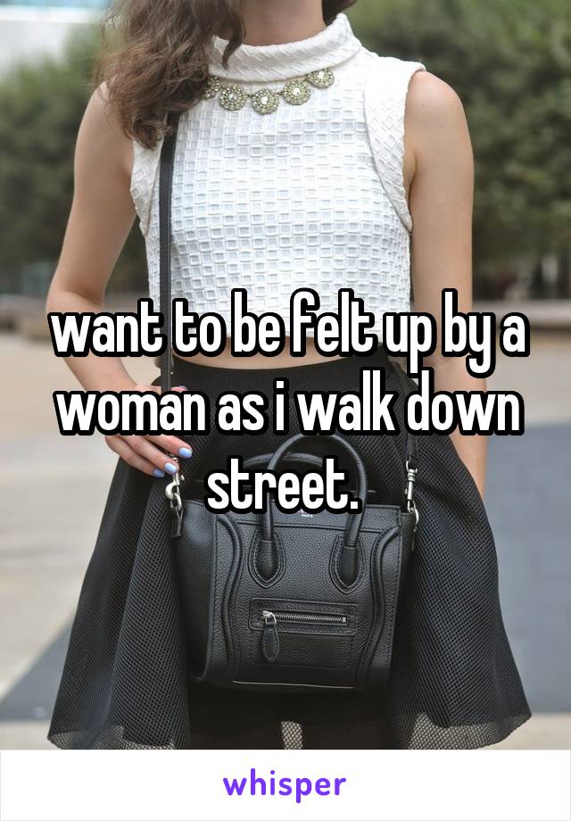 want to be felt up by a woman as i walk down street. 