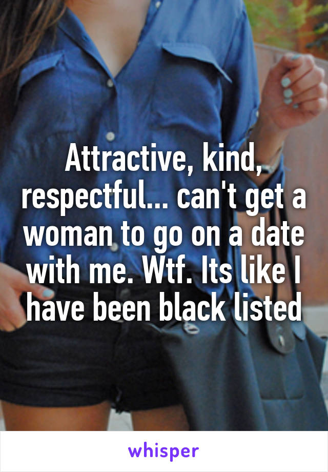 Attractive, kind, respectful... can't get a woman to go on a date with me. Wtf. Its like I have been black listed