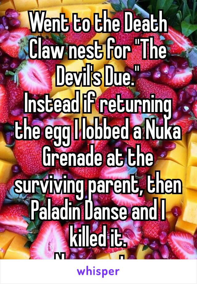 Went to the Death Claw nest for "The Devil's ​Due."
Instead if returning the egg I lobbed a Nuka Grenade at the surviving parent, then Paladin Danse​ and I killed it.
No regrets.