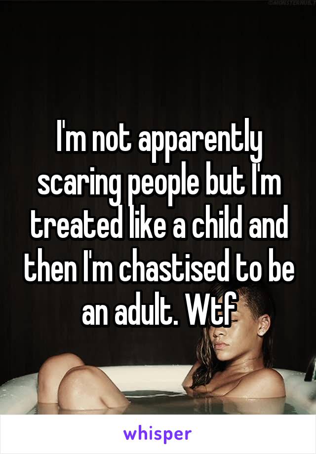 I'm not apparently scaring people but I'm treated like a child and then I'm chastised to be an adult. Wtf