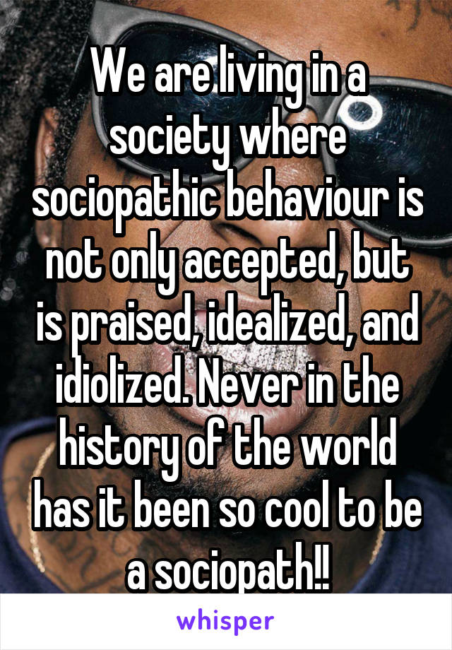 We are living in a society where sociopathic behaviour is not only accepted, but is praised, idealized, and idiolized. Never in the history of the world has it been so cool to be a sociopath!!