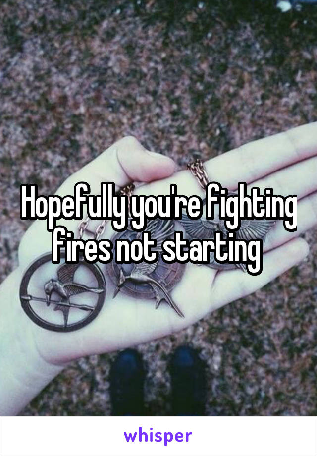 Hopefully you're fighting fires not starting 