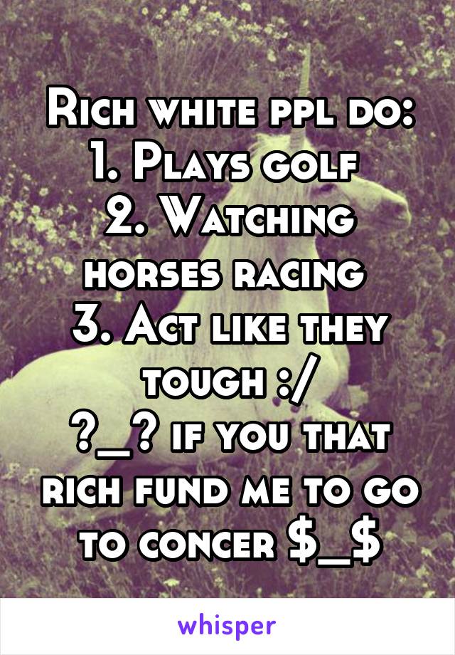 Rich white ppl do:
1. Plays golf 
2. Watching horses racing 
3. Act like they tough :/
>_> if you that rich fund me to go to concer $_$