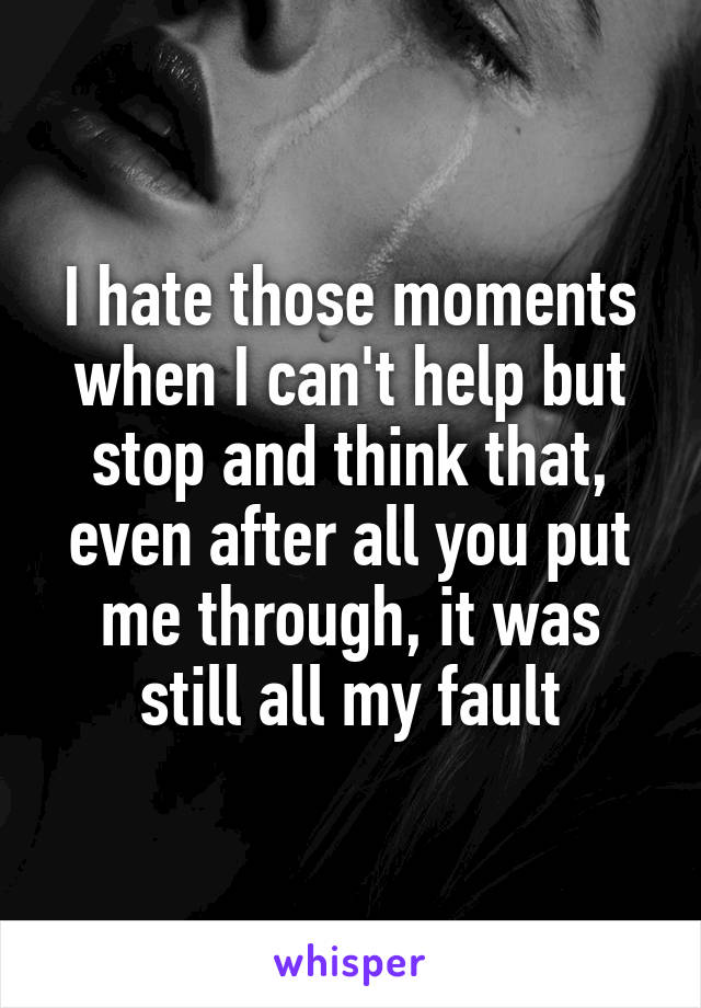 I hate those moments when I can't help but stop and think that, even after all you put me through, it was still all my fault