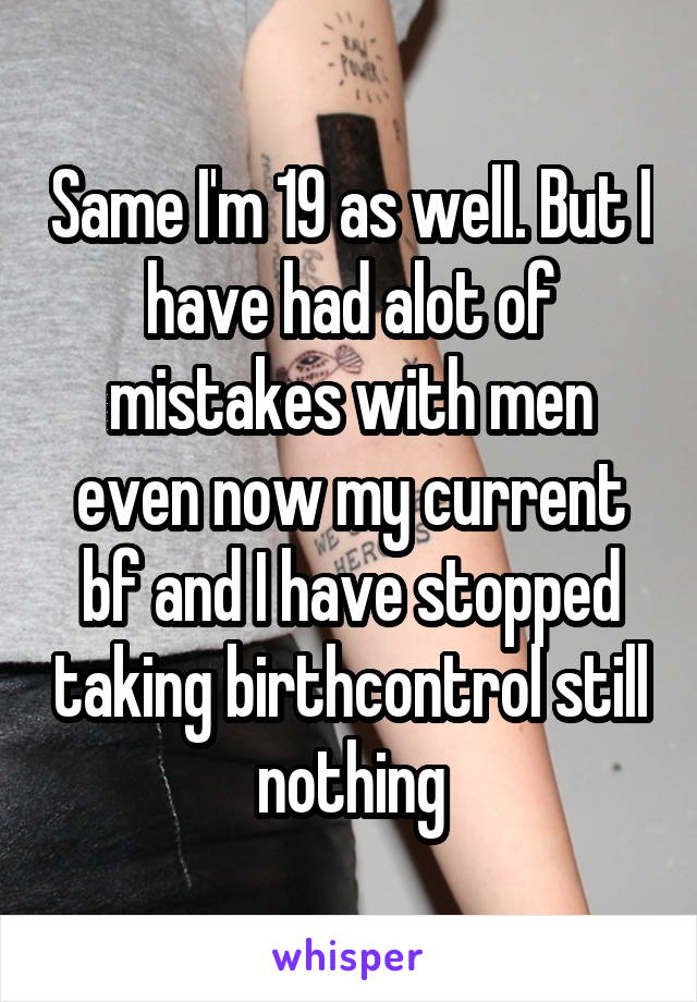 Same I'm 19 as well. But I have had alot of mistakes with men even now my current bf and I have stopped taking birthcontrol still nothing