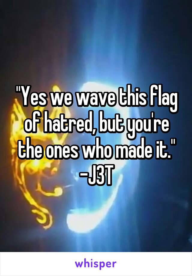"Yes we wave this flag of hatred, but you're the ones who made it."
-J3T
