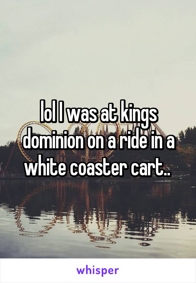 lol I was at kings dominion on a ride in a white coaster cart.. 