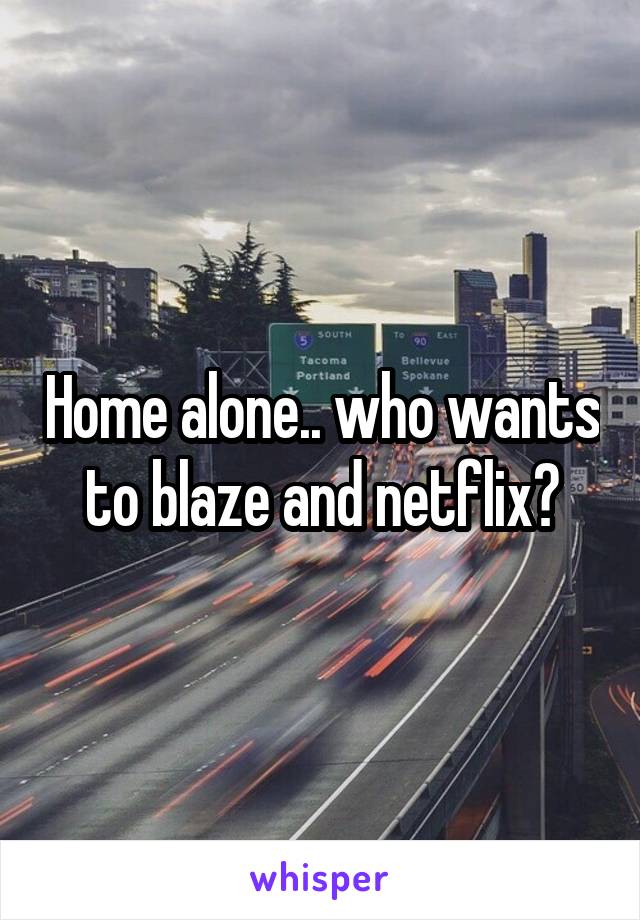 Home alone.. who wants to blaze and netflix?
