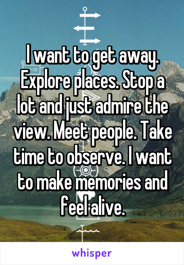I want to get away. Explore places. Stop a lot and just admire the view. Meet people. Take time to observe. I want to make memories and feel alive.