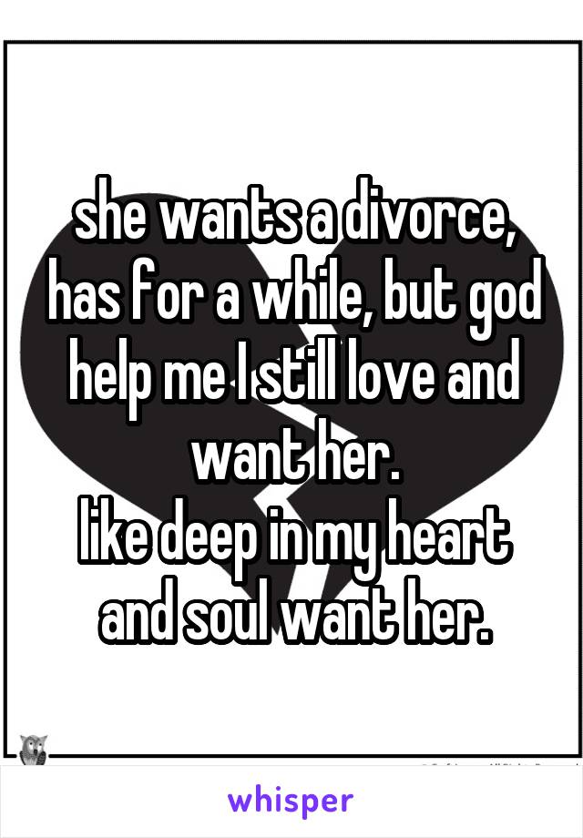 she wants a divorce, has for a while, but god help me I still love and want her.
like deep in my heart and soul want her.