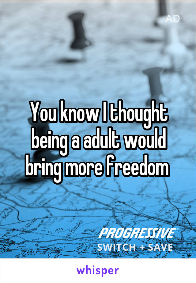 You know I thought being a adult would bring more freedom 