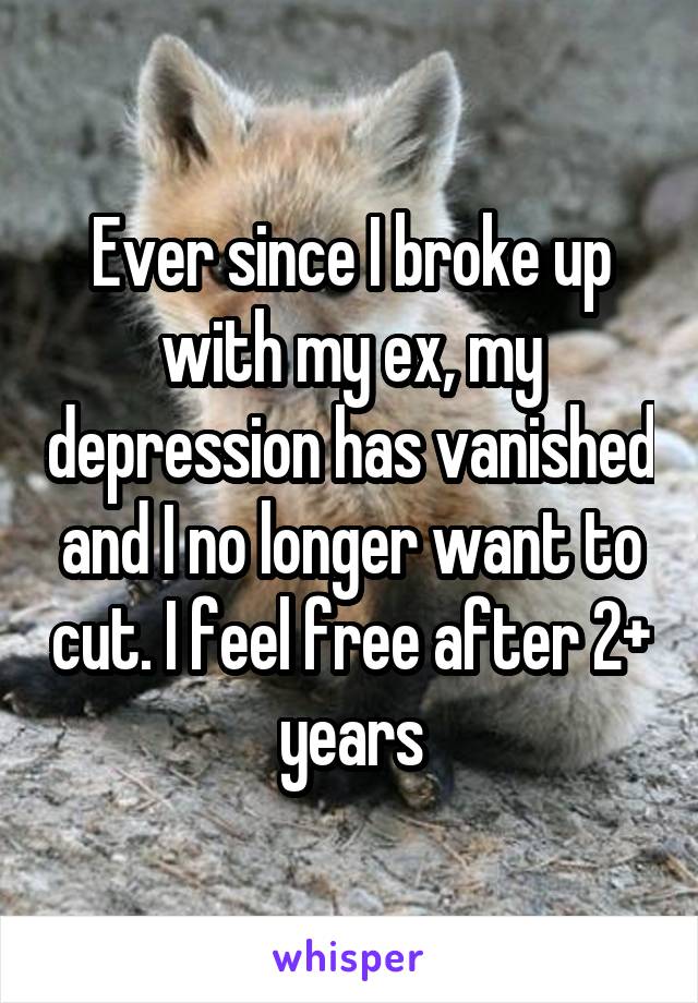 Ever since I broke up with my ex, my depression has vanished and I no longer want to cut. I feel free after 2+ years