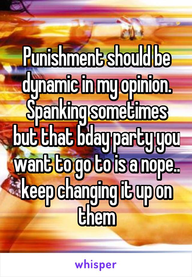 Punishment should be dynamic in my opinion. Spanking sometimes but that bday party you want to go to is a nope.. keep changing it up on them