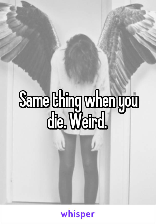 Same thing when you die. Weird. 
