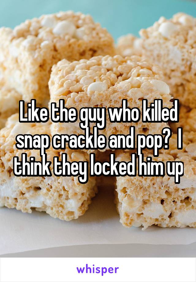 Like the guy who killed snap crackle and pop?  I think they locked him up