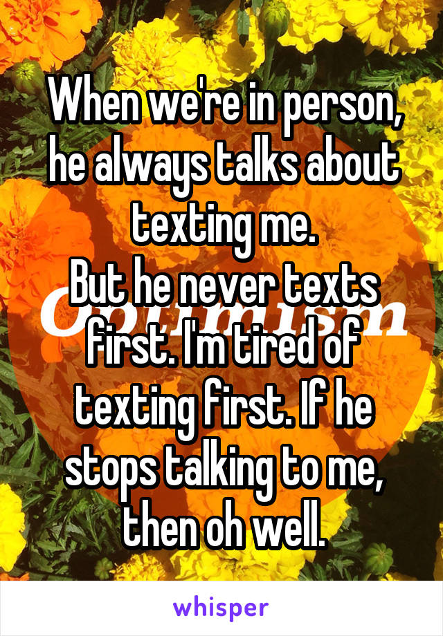 When we're in person, he always talks about texting me.
But he never texts first. I'm tired of texting first. If he stops talking to me, then oh well.