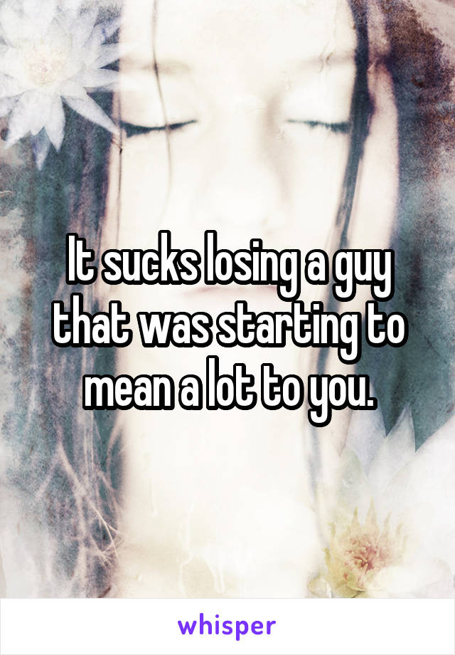 It sucks losing a guy that was starting to mean a lot to you.
