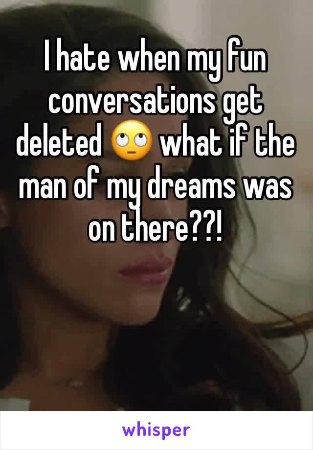 I hate when my fun conversations get deleted 🙄 what if the man of my dreams was on there??!