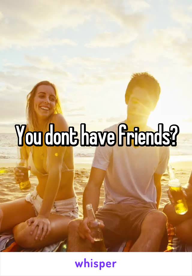 You dont have friends?