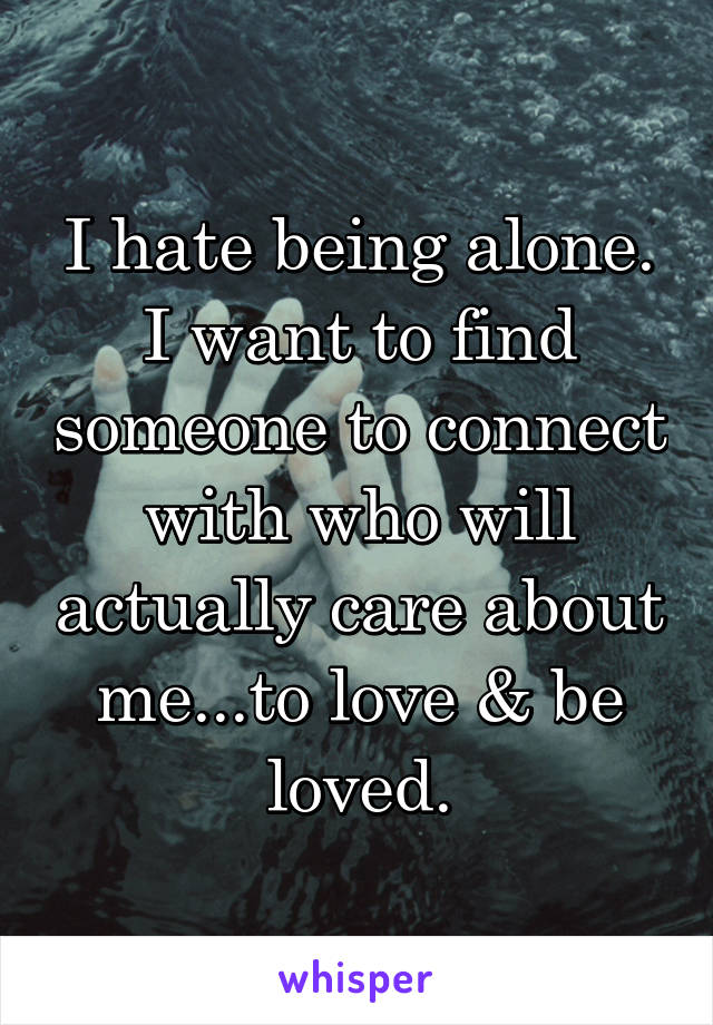 I hate being alone. I want to find someone to connect with who will actually care about me...to love & be loved.