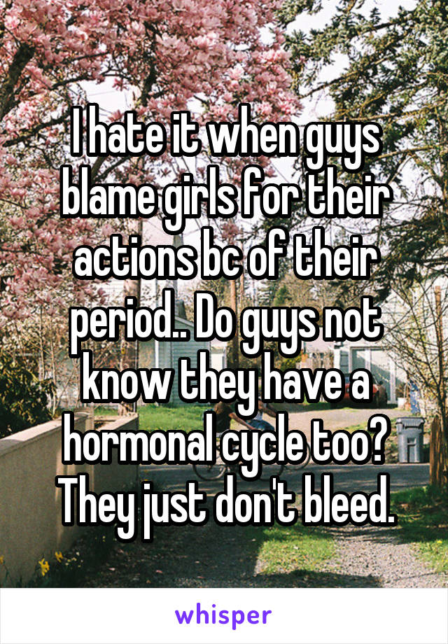 I hate it when guys blame girls for their actions bc of their period.. Do guys not know they have a hormonal cycle too? They just don't bleed.