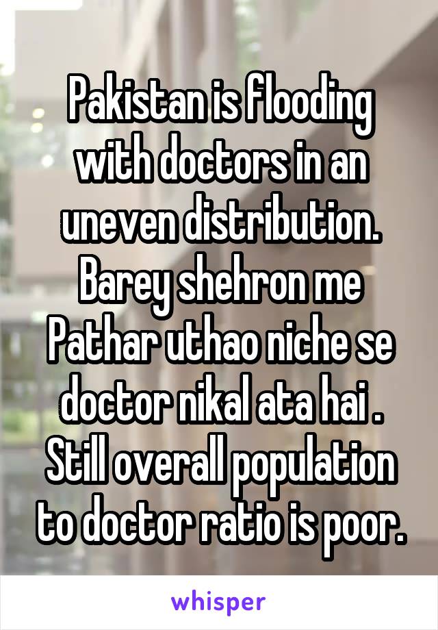 Pakistan is flooding with doctors in an uneven distribution. Barey shehron me Pathar uthao niche se doctor nikal ata hai . Still overall population to doctor ratio is poor.