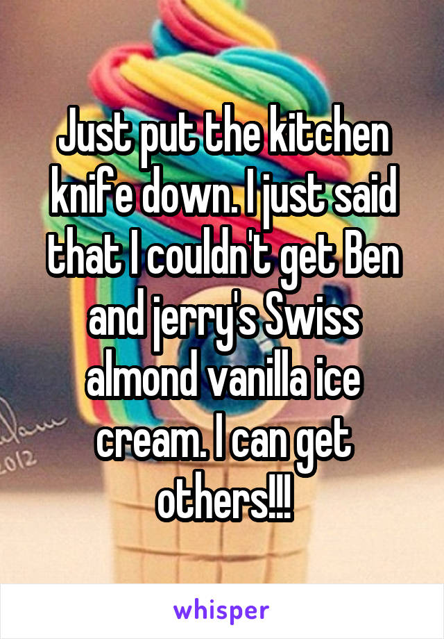 Just put the kitchen knife down. I just said that I couldn't get Ben and jerry's Swiss almond vanilla ice cream. I can get others!!!