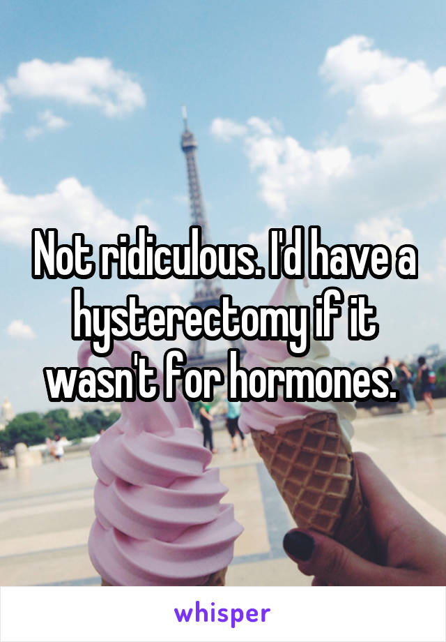 Not ridiculous. I'd have a hysterectomy if it wasn't for hormones. 